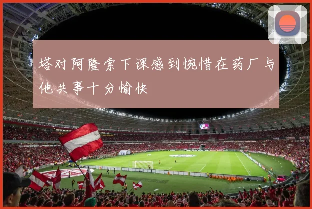 塔对阿隆索下课感到惋惜在药厂与他共事十分愉快