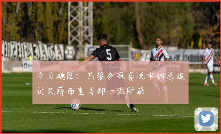 今日趣图：巴黎夺冠喜悦中姆总追讨欠薪而皇马却一无所获