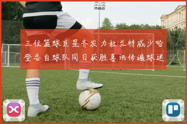 三位篮球巨星齐发力杜兰特威少哈登各自球队同日获胜喜讯传遍球迷圈