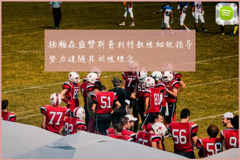 杨瀚森盛赞斯普利特教练细致指导努力追随其训练理念