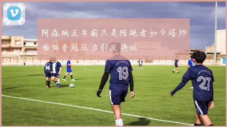 阿森纳五年前只是陪跑者如今塔帅面临夺冠压力引发热议