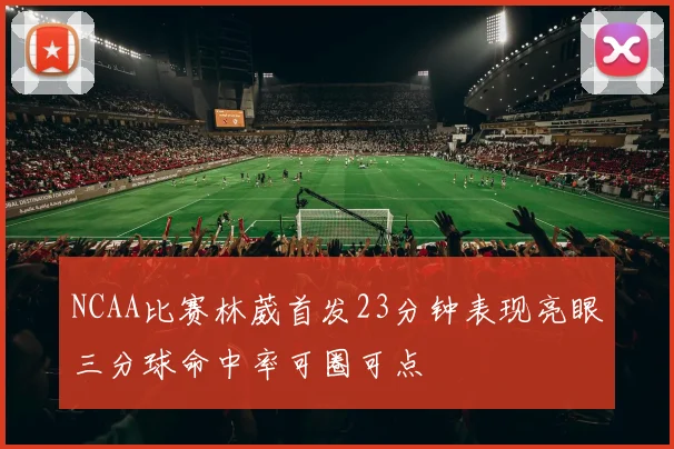 NCAA比赛林葳首发23分钟表现亮眼三分球命中率可圈可点