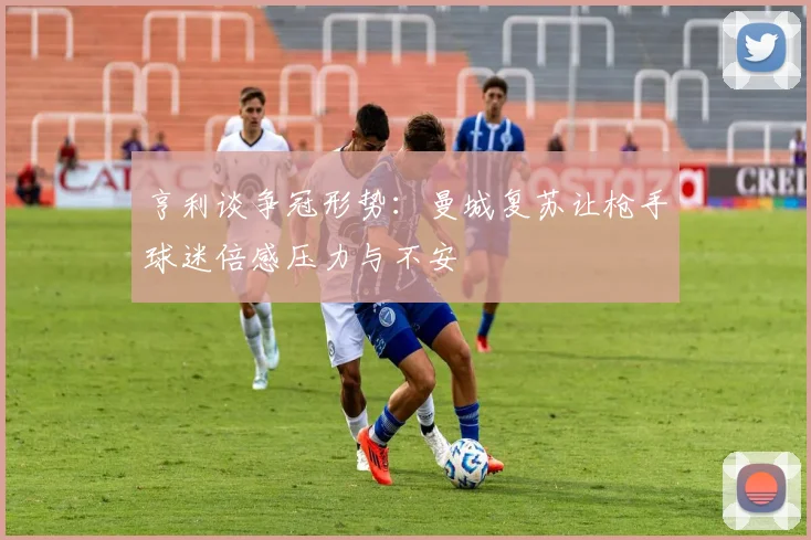 亨利谈争冠形势：曼城复苏让枪手球迷倍感压力与不安