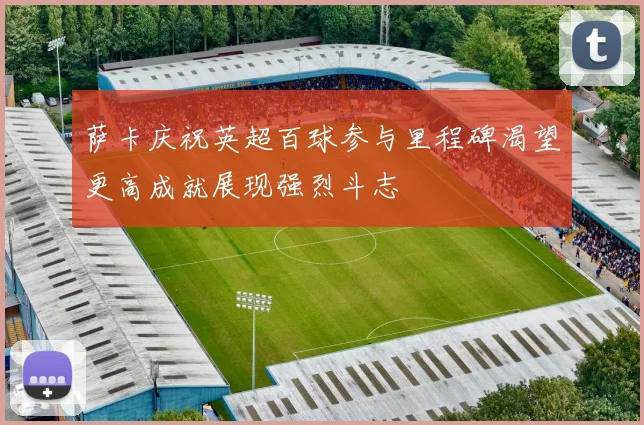 萨卡庆祝英超百球参与里程碑渴望更高成就展现强烈斗志