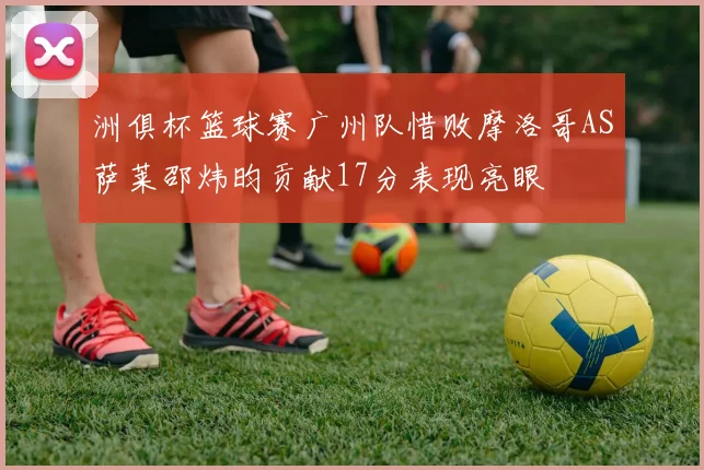 洲俱杯篮球赛广州队惜败摩洛哥AS萨莱邵炜昀贡献17分表现亮眼