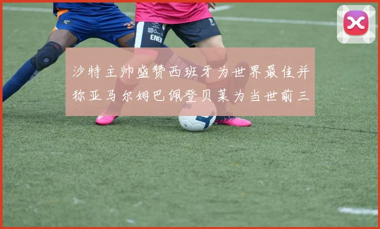 沙特主帅盛赞西班牙为世界最佳并称亚马尔姆巴佩登贝莱为当世前三球员