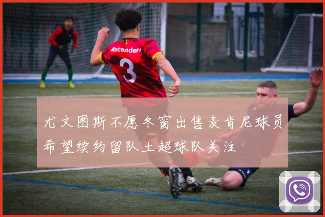 尤文图斯不愿冬窗出售麦肯尼球员希望续约留队土超球队关注