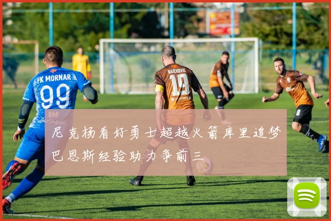 尼克杨看好勇士超越火箭库里追梦巴恩斯经验助力争前三