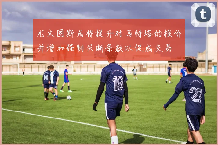 尤文图斯或将提升对马特塔的报价并增加强制买断条款以促成交易
