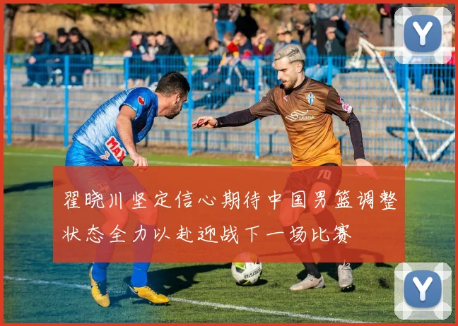 翟晓川坚定信心期待中国男篮调整状态全力以赴迎战下一场比赛