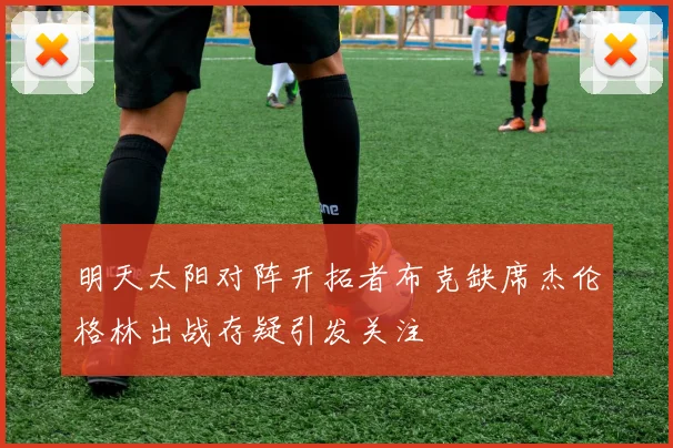 明天太阳对阵开拓者布克缺席杰伦格林出战存疑引发关注