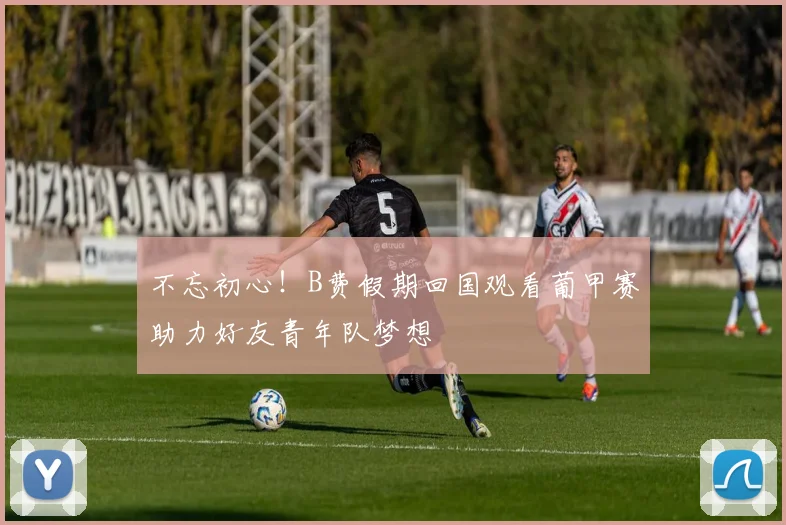 不忘初心！B费假期回国观看葡甲赛助力好友青年队梦想