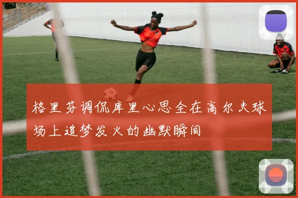 格里芬调侃库里心思全在高尔夫球场上追梦发火的幽默瞬间