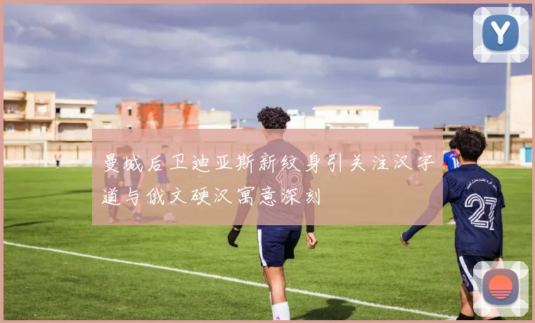 曼城后卫迪亚斯新纹身引关注汉字道与俄文硬汉寓意深刻