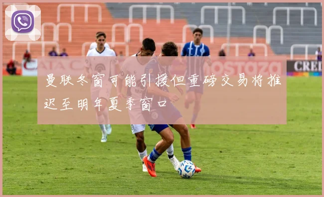 曼联冬窗可能引援但重磅交易将推迟至明年夏季窗口
