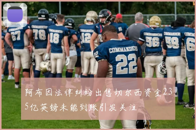 阿布因法律纠纷出售切尔西资金235亿英镑未能到账引发关注