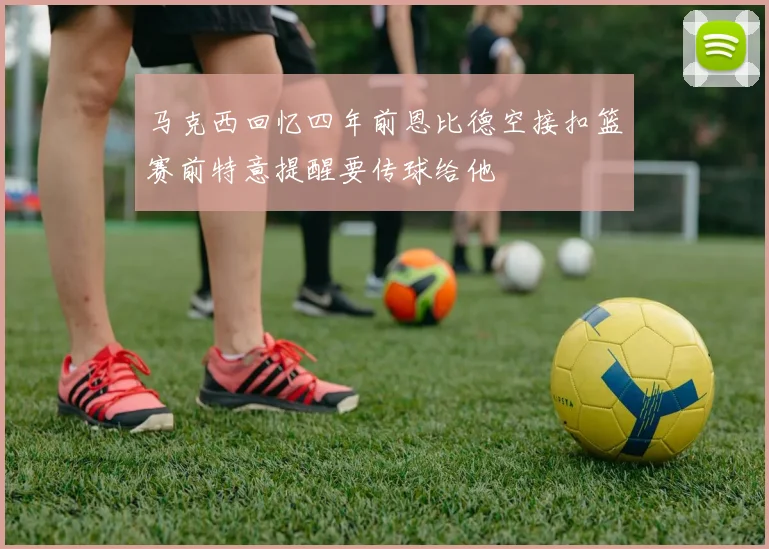 马克西回忆四年前恩比德空接扣篮赛前特意提醒要传球给他