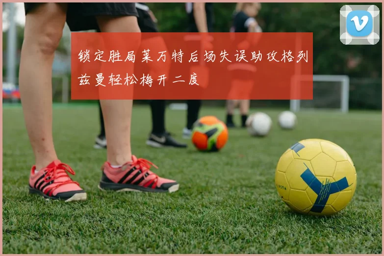 锁定胜局莱万特后场失误助攻格列兹曼轻松梅开二度
