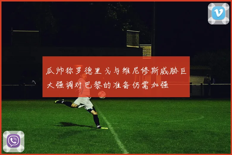 瓜帅称罗德里戈与维尼修斯威胁巨大强调对巴黎的准备仍需加强