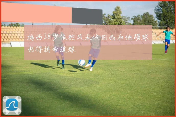 梅西38岁依然风采依旧我和他踢球也得拼命追球