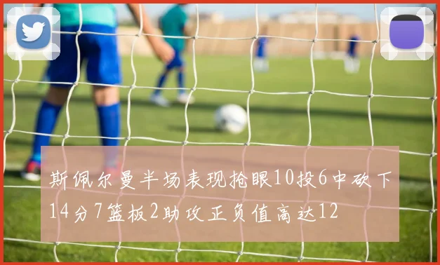 斯佩尔曼半场表现抢眼10投6中砍下14分7篮板2助攻正负值高达12