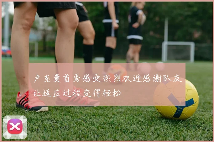 卢克曼首秀感受热烈欢迎感谢队友让适应过程变得轻松