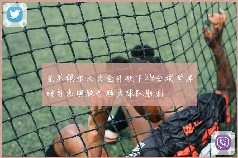 克尼佩尔火力全开砍下29分埃奇库姆与杰明联手助力球队胜利