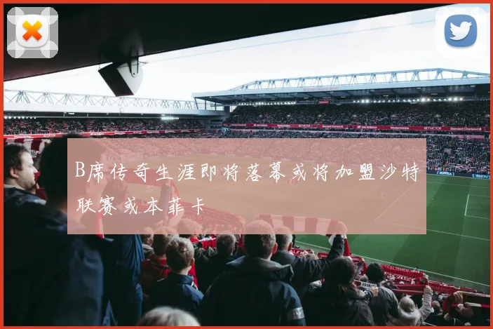 B席传奇生涯即将落幕或将加盟沙特联赛或本菲卡