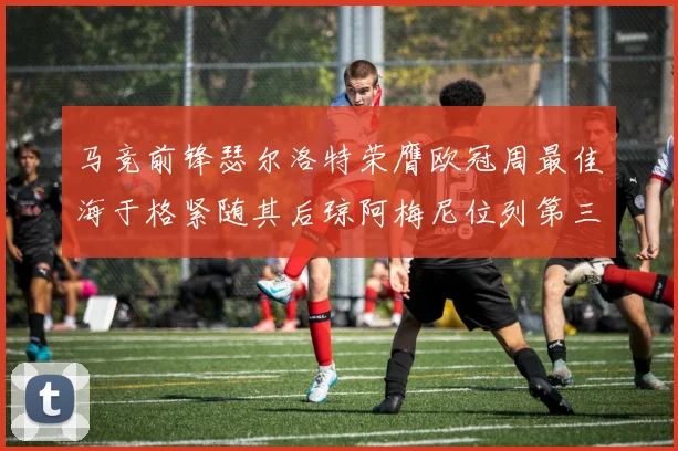 马竞前锋瑟尔洛特荣膺欧冠周最佳海于格紧随其后琼阿梅尼位列第三