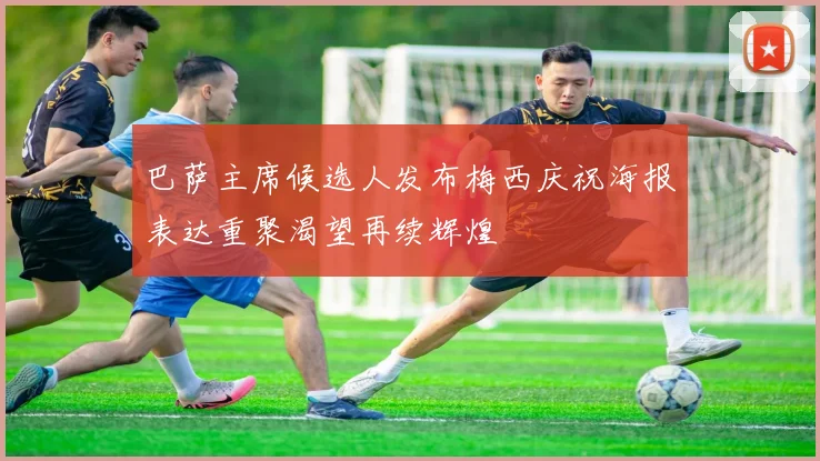 巴萨主席候选人发布梅西庆祝海报表达重聚渴望再续辉煌