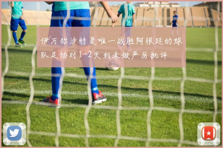 伊万称沙特是唯一战胜阿根廷的球队足协对1-2失利未做严厉批评