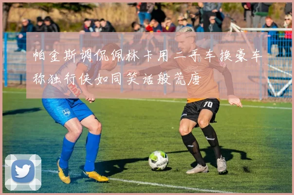 帕金斯调侃佩林卡用二手车换豪车称独行侠如同笑话般荒唐