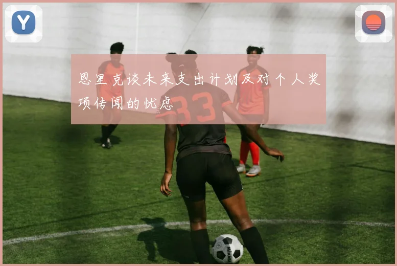 恩里克谈未来支出计划及对个人奖项传闻的忧虑