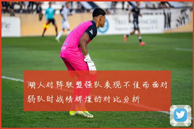 湖人对阵联盟强队表现不佳而面对弱队时战绩辉煌的对比分析