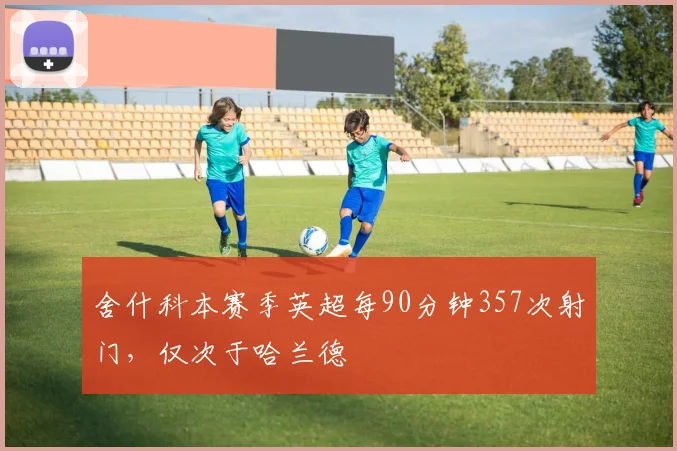 舍什科本赛季英超每90分钟357次射门，仅次于哈兰德