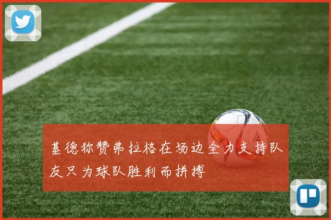 基德称赞弗拉格在场边全力支持队友只为球队胜利而拼搏