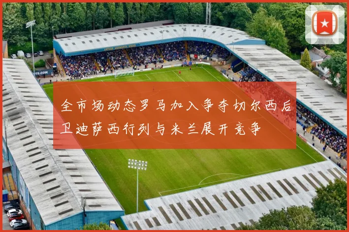 全市场动态罗马加入争夺切尔西后卫迪萨西行列与米兰展开竞争