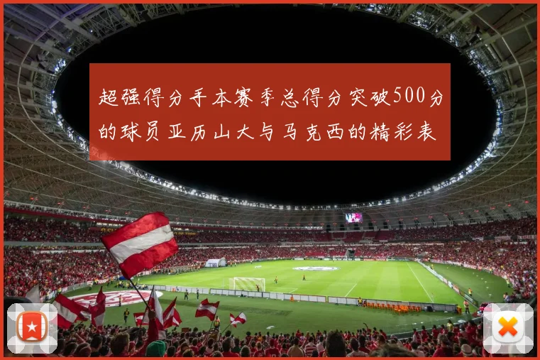 超强得分手本赛季总得分突破500分的球员亚历山大与马克西的精彩表现分析
