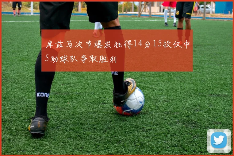库兹马次节爆发独得14分15投仅中5助球队争取胜利