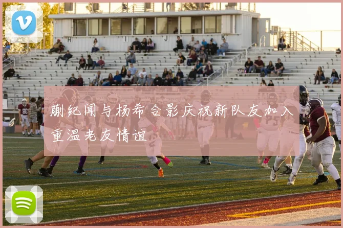 蒯纪闻与杨希合影庆祝新队友加入重温老友情谊