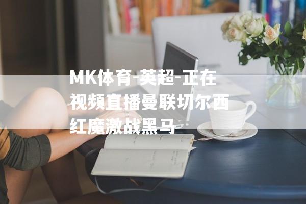 MK体育-英超-正在视频直播曼联切尔西 红魔激战黑马